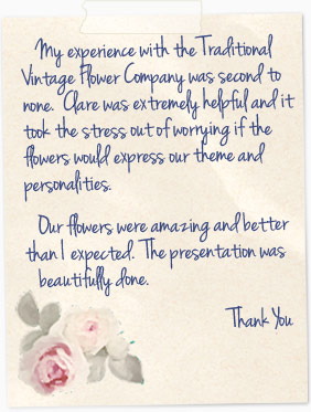 My experience with the Traditional Vintage Flower Company was second to none. Clare was extremely helpful and it took the stress out of worrying if the flowers would express our theme and personalities. Our flowers were amazing and better than I expected. The presentation was beautufully done.