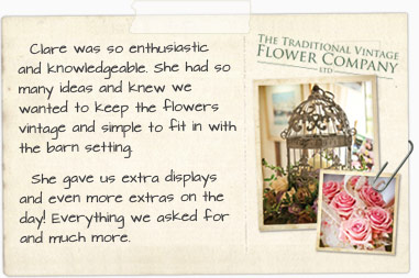 Clare was so enthusiastic and knowledgeable. She had so many ideas and knew we wanted to keep the flowers vintage and simple to fit in with the barn setting. She gave us extra displays and even more ideas on the day! Everything we asked for and much more.